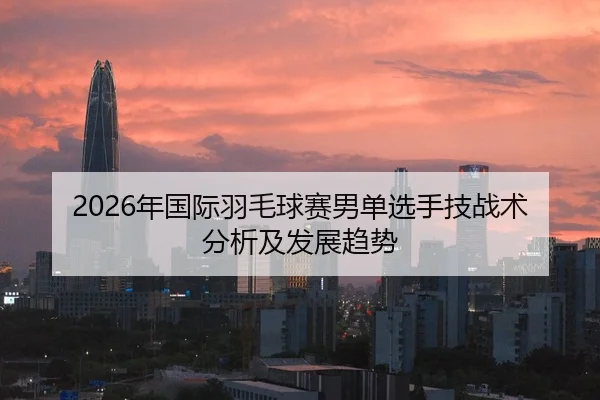 2026年国际羽毛球赛男单选手技战术分析及发展趋势