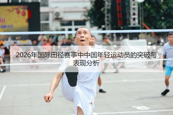 2026年国际田径赛事中中国年轻运动员的突破与表现分析