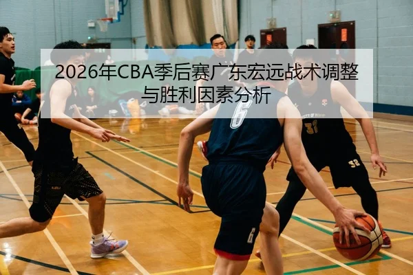 2026年CBA季后赛广东宏远战术调整与胜利因素分析