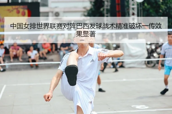 中国女排世界联赛对阵巴西发球战术精准破坏一传效果显著