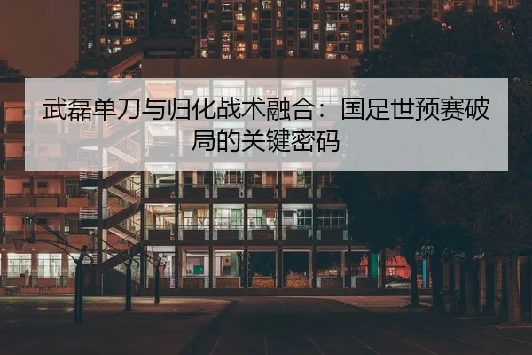 武磊单刀与归化战术融合：国足世预赛破局的关键密码