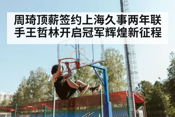周琦顶薪签约上海久事两年联手王哲林开启冠军辉煌新征程